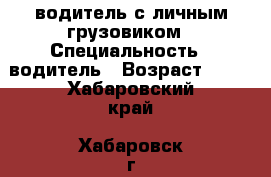 водитель с личным грузовиком › Специальность ­ водитель › Возраст ­ 33 - Хабаровский край, Хабаровск г. Работа » Резюме   . Хабаровский край